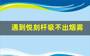 遇到悦刻杆吸不出烟雾的情况怎么办 遇到悦刻杆吸不出烟雾的情况怎么办