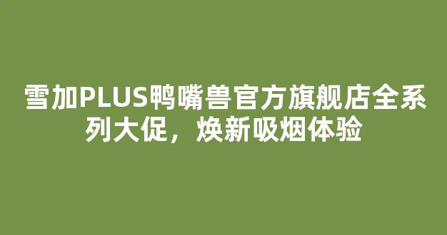 雪加PLUS鸭嘴兽官方旗舰店全系列大促，焕新吸烟体验