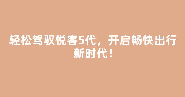 轻松驾驭悦客5代，开启畅快出行新时代！