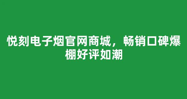 悦刻电子烟官网商城，畅销口碑爆棚好评如潮