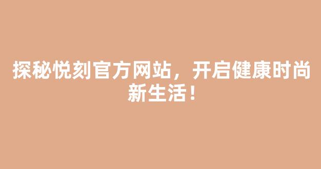 探秘悦刻官方网站，开启健康时尚新生活！