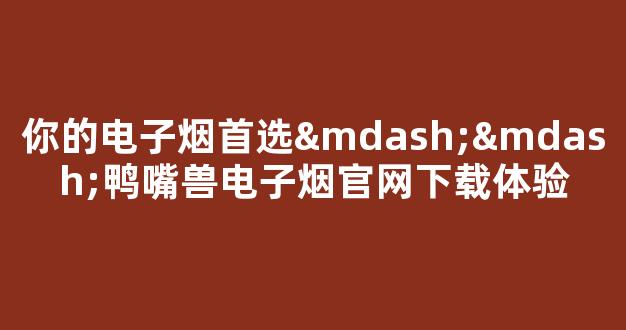 你的电子烟首选——鸭嘴兽电子烟官网下载体验