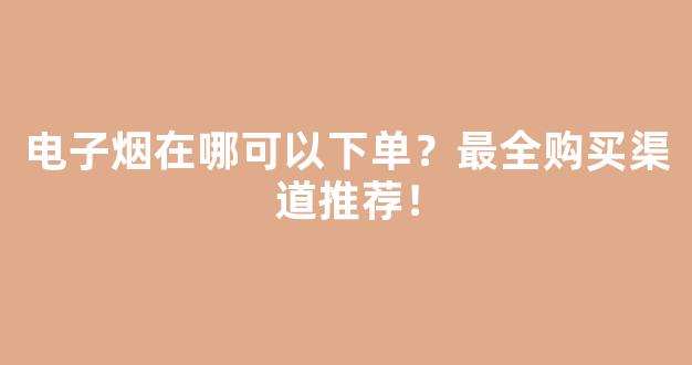 电子烟在哪可以下单？最全购买渠道推荐！