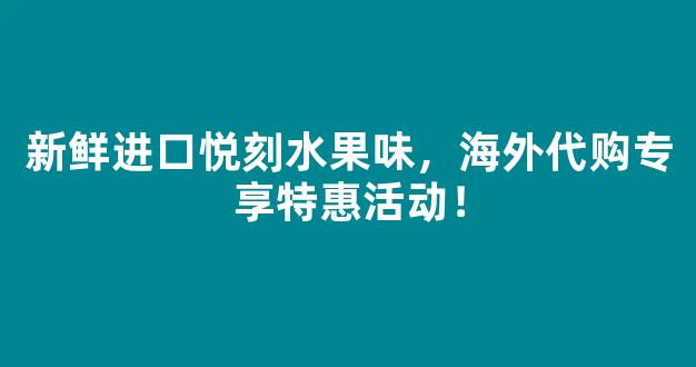 新鲜进口悦刻水果味，海外代购专享特惠活动！