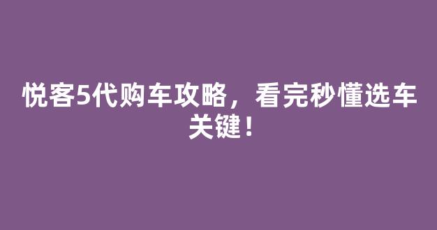 悦客5代购车攻略，看完秒懂选车关键！