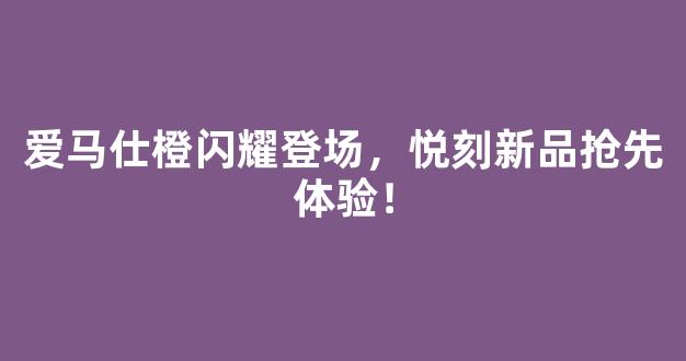 爱马仕橙闪耀登场，悦刻新品抢先体验！