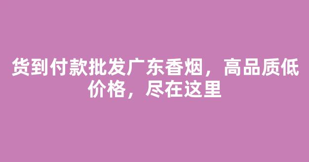 货到付款批发广东香烟，高品质低价格，尽在这里