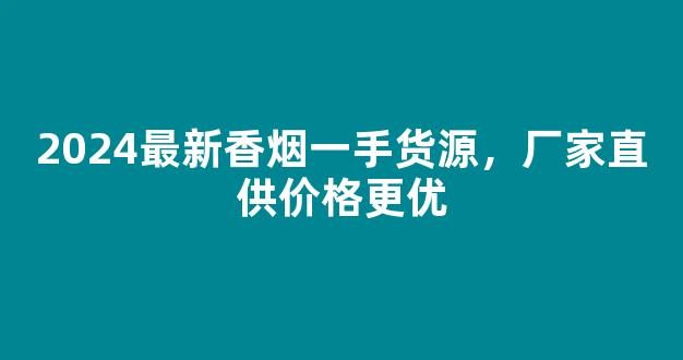 2024最新香烟一手货源，厂家直供价格更优