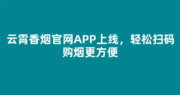 云霄香烟官网APP上线，轻松扫码购烟更方便