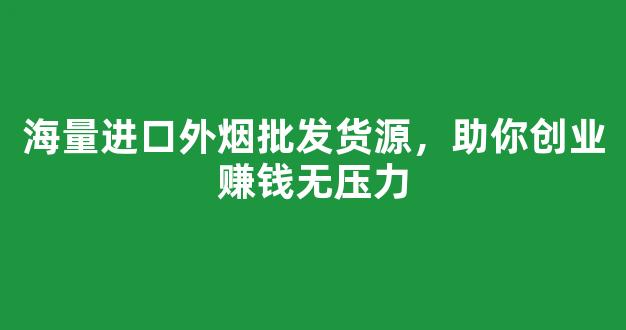 海量进口外烟批发货源，助你创业赚钱无压力