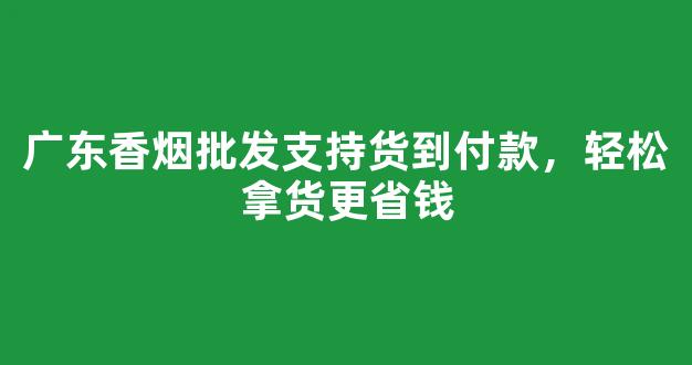广东香烟批发支持货到付款，轻松拿货更省钱