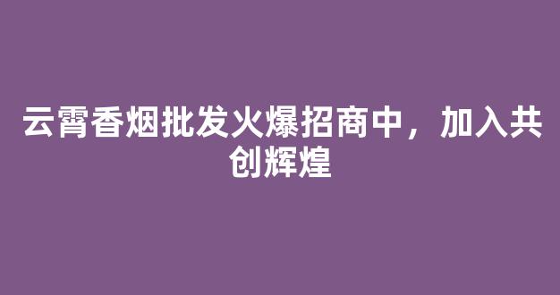 云霄香烟批发火爆招商中，加入共创辉煌