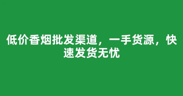 低价香烟批发渠道，一手货源，快速发货无忧