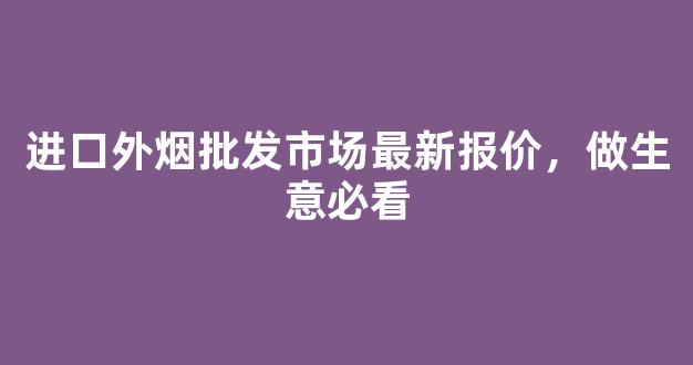 进口外烟批发市场最新报价，做生意必看