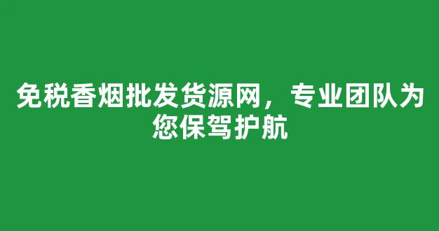 免税香烟批发货源网，专业团队为您保驾护航