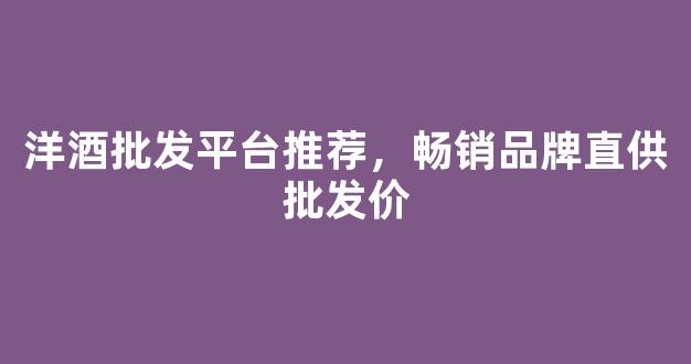洋酒批发平台推荐，畅销品牌直供批发价