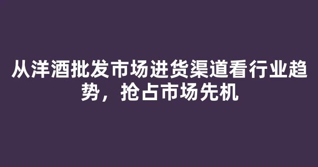从洋酒批发市场进货渠道看行业趋势，抢占市场先机