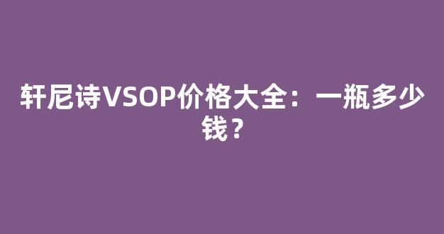 轩尼诗VSOP价格大全：一瓶多少钱？