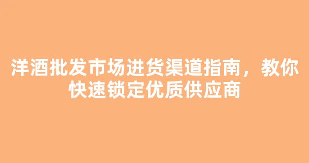 洋酒批发市场进货渠道指南，教你快速锁定优质供应商