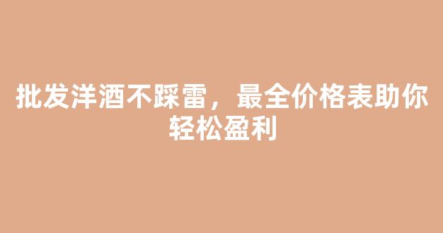 批发洋酒不踩雷，最全价格表助你轻松盈利