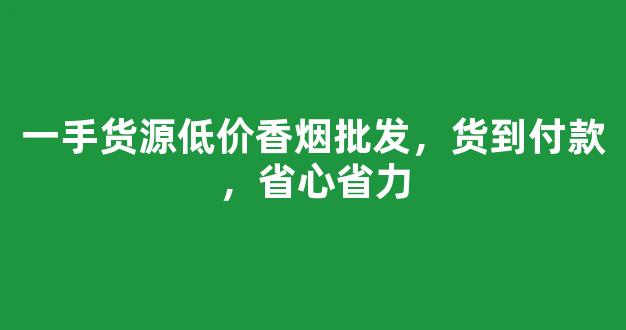 一手货源低价香烟批发，货到付款，省心省力