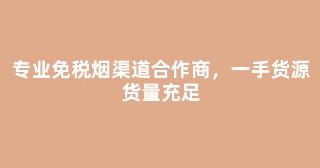 专业免税烟渠道合作商，一手货源货量充足