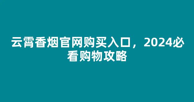 云霄香烟官网购买入口，2024必看购物攻略