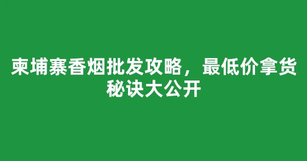 柬埔寨香烟批发攻略，最低价拿货秘诀大公开
