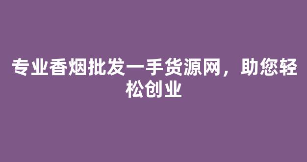 专业香烟批发一手货源网，助您轻松创业