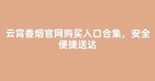云霄香烟官网购买入口合集，安全便捷送达