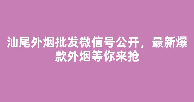 汕尾外烟批发微信号公开，最新爆款外烟等你来抢