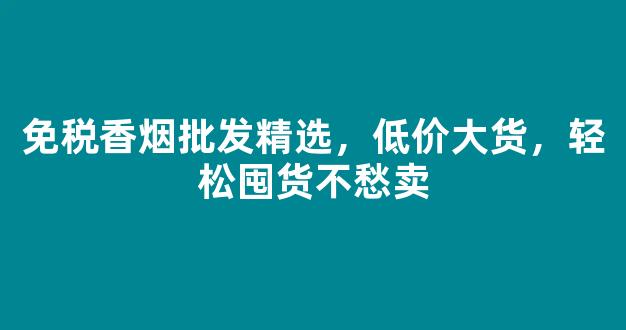 免税香烟批发精选，低价大货，轻松囤货不愁卖