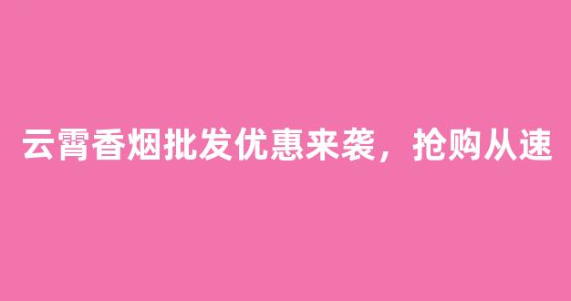 云霄香烟批发优惠来袭，抢购从速