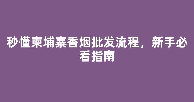 秒懂柬埔寨香烟批发流程，新手必看指南