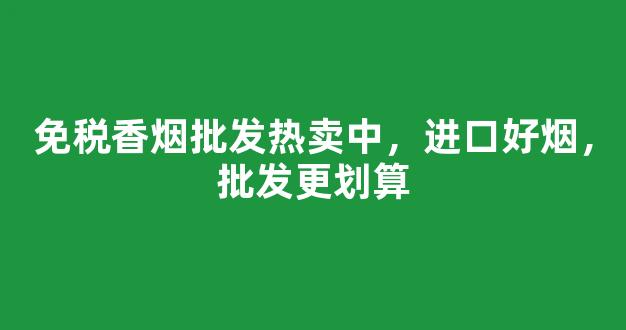 免税香烟批发热卖中，进口好烟，批发更划算