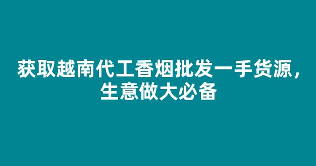 获取越南代工香烟批发一手货源，生意做大必备