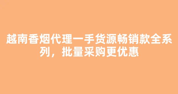 越南香烟代理一手货源畅销款全系列，批量采购更优惠