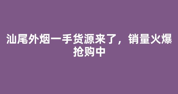 汕尾外烟一手货源来了，销量火爆抢购中
