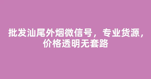 批发汕尾外烟微信号，专业货源，价格透明无套路