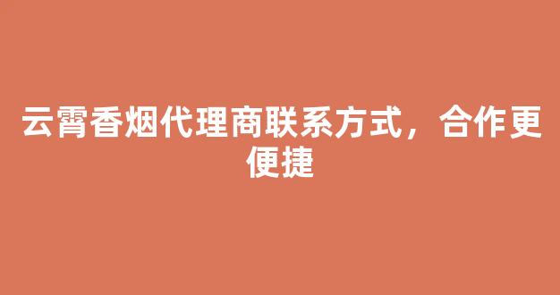 云霄香烟代理商联系方式，合作更便捷