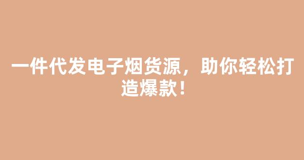 一件代发电子烟货源，助你轻松打造爆款！