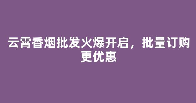 云霄香烟批发火爆开启，批量订购更优惠