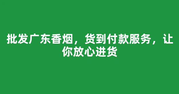 批发广东香烟，货到付款服务，让你放心进货