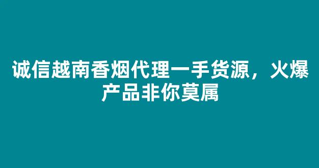 诚信越南香烟代理一手货源，火爆产品非你莫属