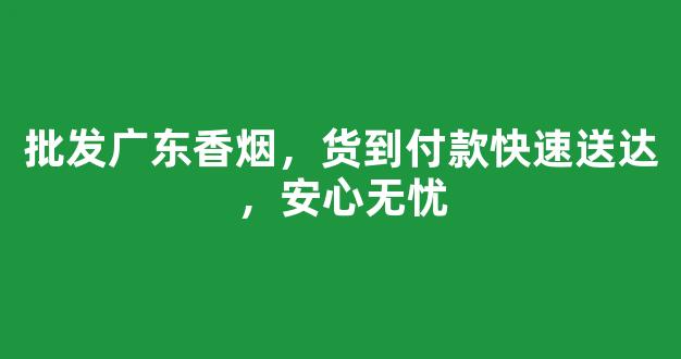 批发广东香烟，货到付款快速送达，安心无忧