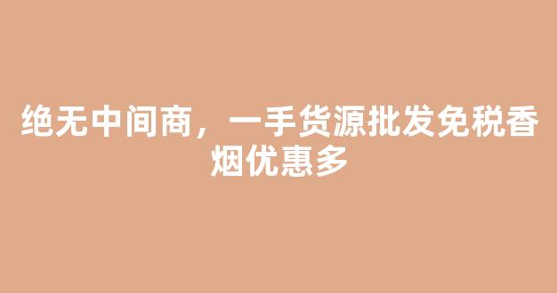 绝无中间商，一手货源批发免税香烟优惠多