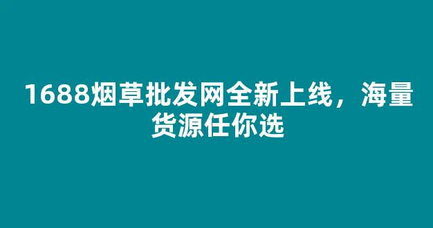 1688烟草批发网全新上线，海量货源任你选